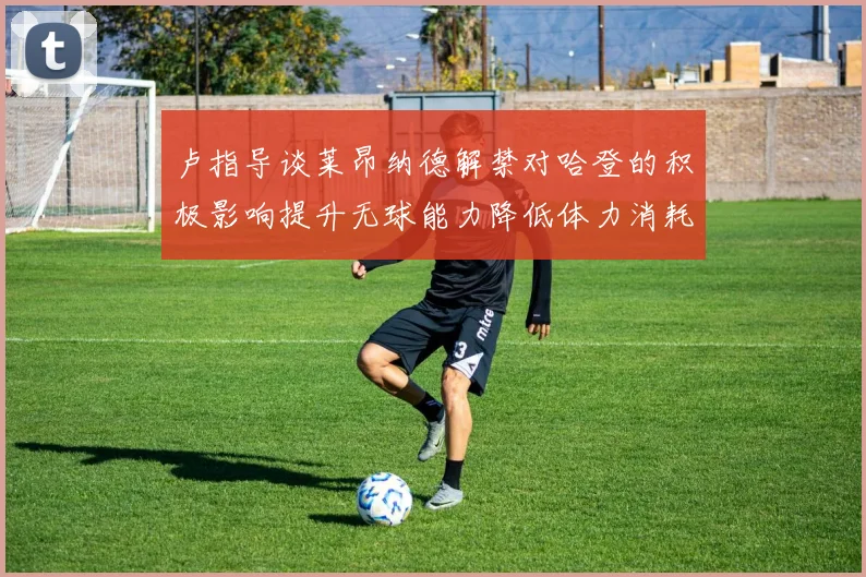 卢指导谈莱昂纳德解禁对哈登的积极影响提升无球能力降低体力消耗
