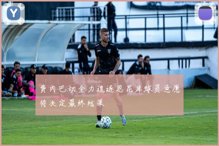 费内巴切全力追逐恩昆库球员意愿将决定最终结果