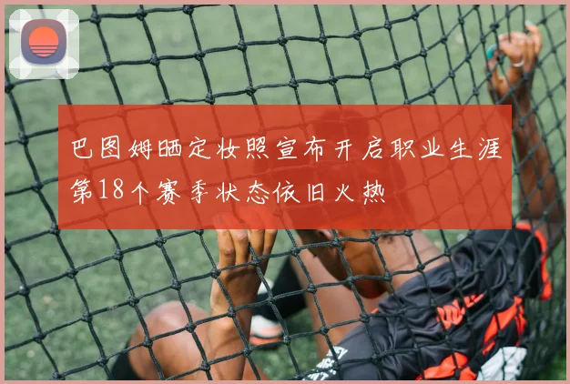 巴图姆晒定妆照宣布开启职业生涯第18个赛季状态依旧火热