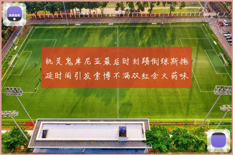 机灵鬼库尼亚最后时刻踢倒琼斯拖延时间引发索博不满双红会火药味十足