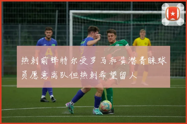 热刺前锋特尔受罗马和黄潜青睐球员愿意离队但热刺希望留人