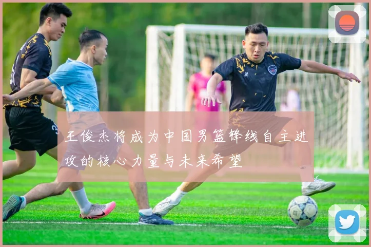 王俊杰将成为中国男篮锋线自主进攻的核心力量与未来希望