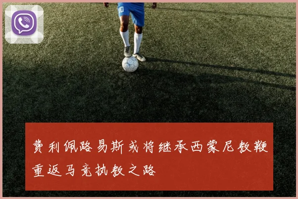 费利佩路易斯或将继承西蒙尼教鞭重返马竞执教之路