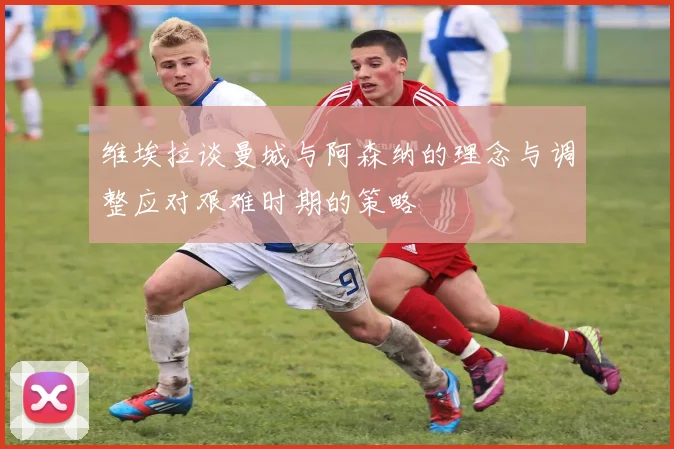 维埃拉谈曼城与阿森纳的理念与调整应对艰难时期的策略
