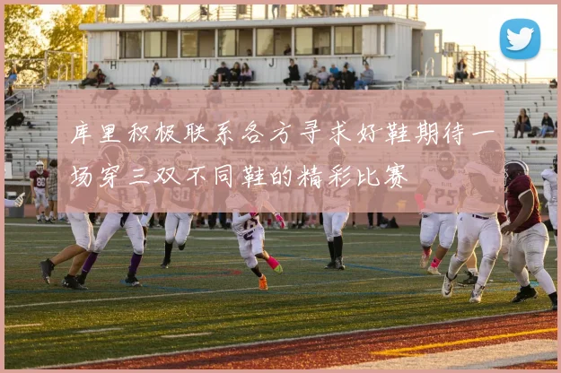 库里积极联系各方寻求好鞋期待一场穿三双不同鞋的精彩比赛