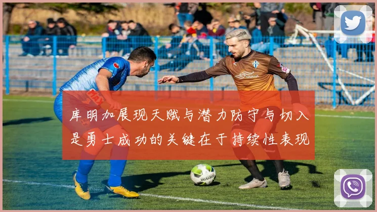 库明加展现天赋与潜力防守与切入是勇士成功的关键在于持续性表现