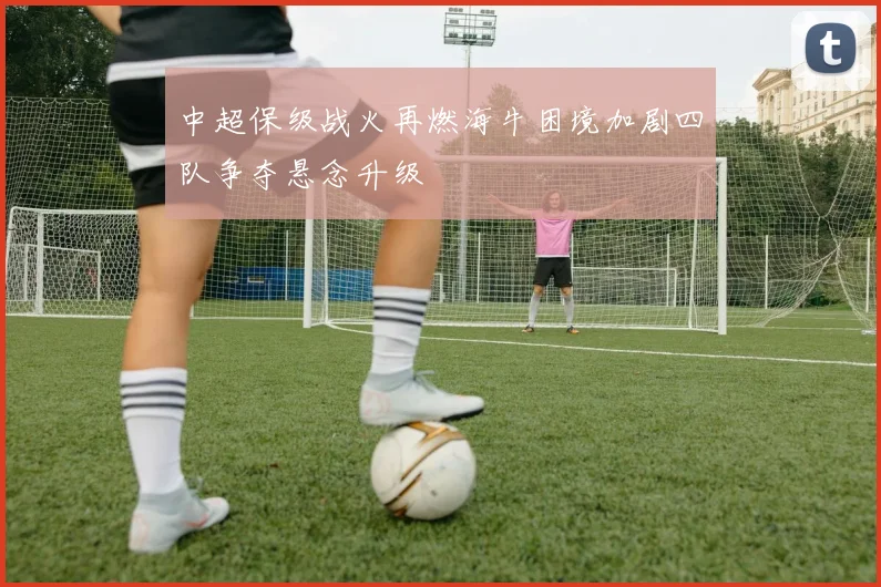 中超保级战火再燃海牛困境加剧四队争夺悬念升级
