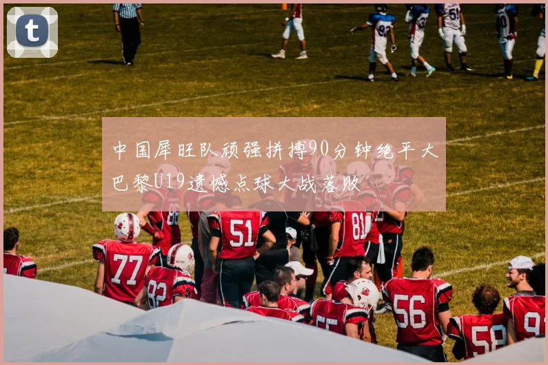 中国犀旺队顽强拼搏90分钟绝平大巴黎U19遗憾点球大战落败