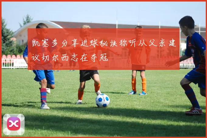 凯塞多分享进球秘诀称听从父亲建议切尔西志在夺冠