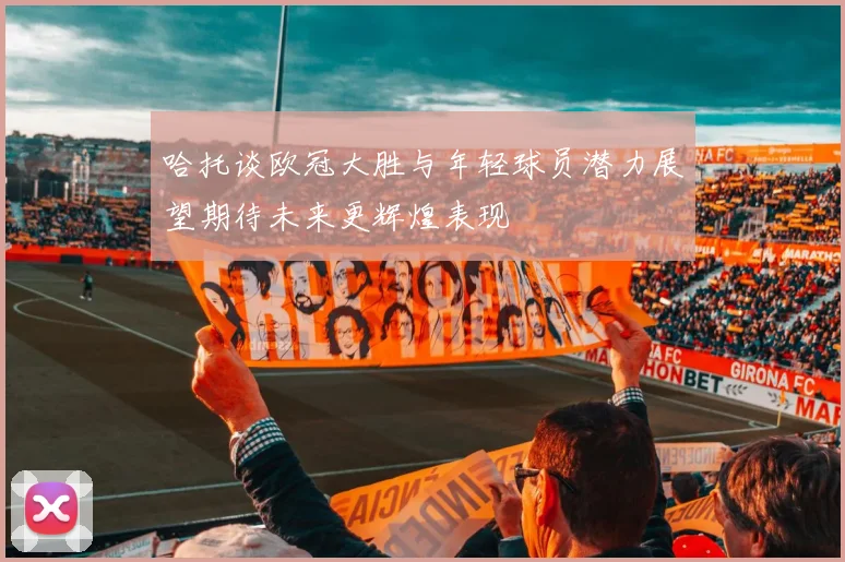 哈托谈欧冠大胜与年轻球员潜力展望期待未来更辉煌表现