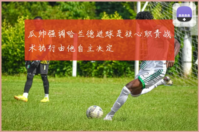瓜帅强调哈兰德进球是核心职责战术执行由他自主决定