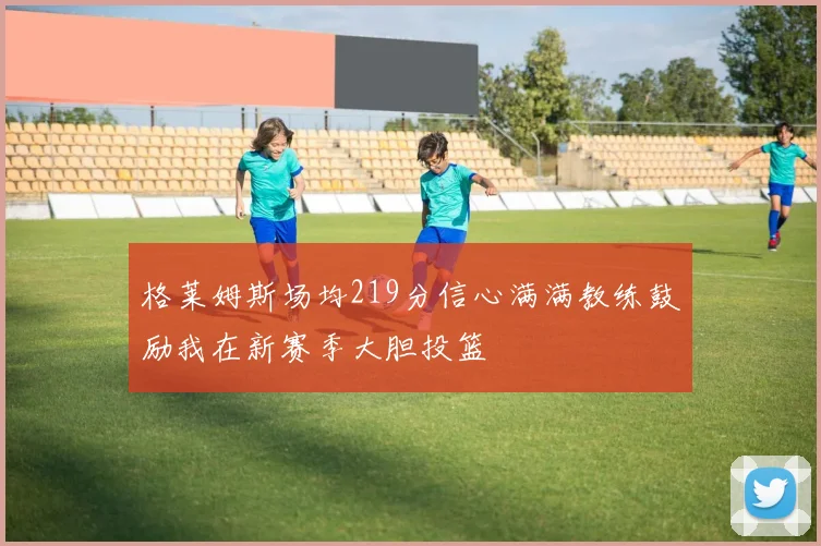 格莱姆斯场均219分信心满满教练鼓励我在新赛季大胆投篮