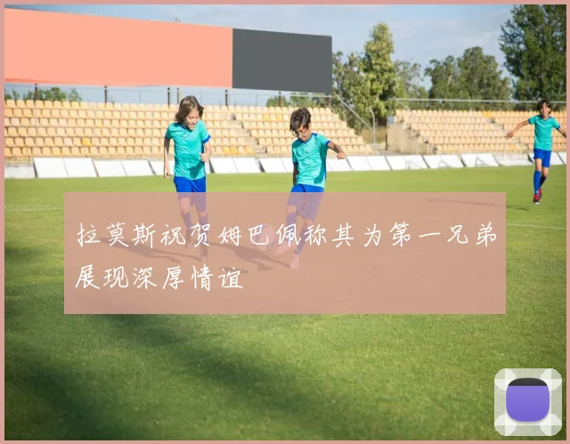 拉莫斯祝贺姆巴佩称其为第一兄弟展现深厚情谊