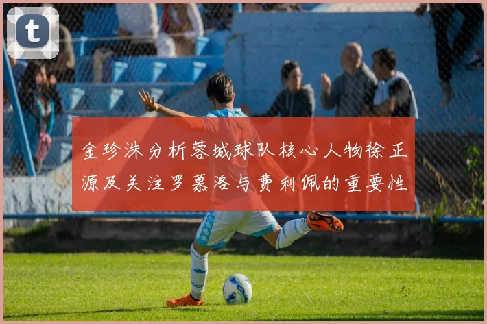金珍洙分析蓉城球队核心人物徐正源及关注罗慕洛与费利佩的重要性