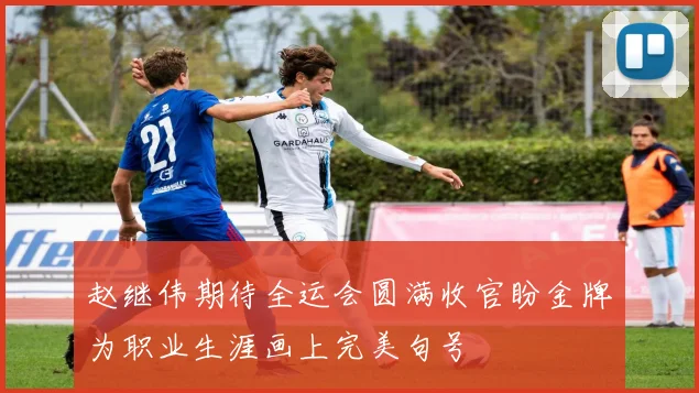 赵继伟期待全运会圆满收官盼金牌为职业生涯画上完美句号