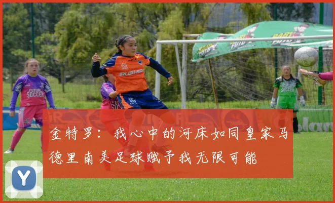 金特罗：我心中的河床如同皇家马德里南美足球赋予我无限可能