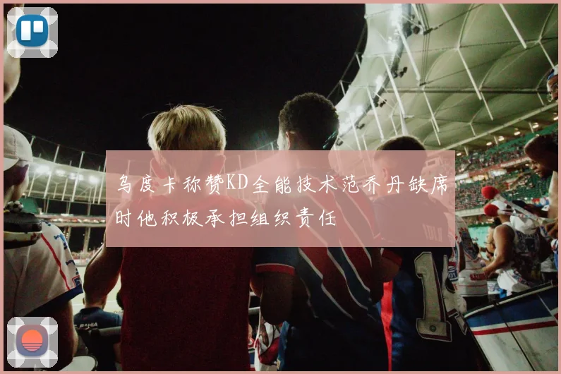 乌度卡称赞KD全能技术范乔丹缺席时他积极承担组织责任