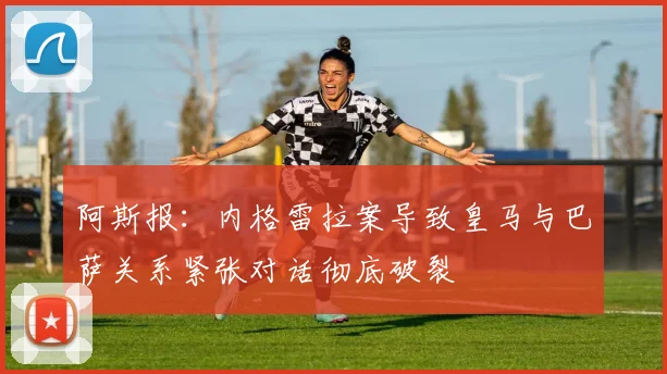 阿斯报：内格雷拉案导致皇马与巴萨关系紧张对话彻底破裂