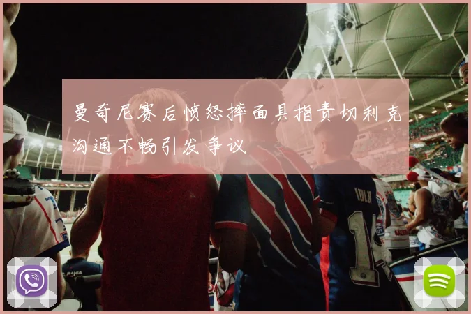 曼奇尼赛后愤怒摔面具指责切利克沟通不畅引发争议