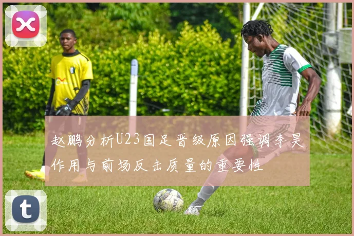 赵鹏分析U23国足晋级原因强调李昊作用与前场反击质量的重要性