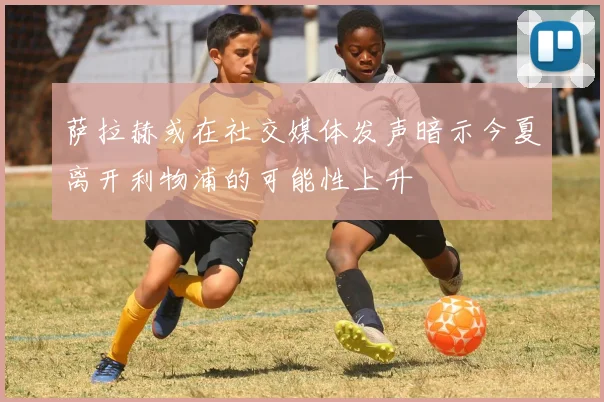 萨拉赫或在社交媒体发声暗示今夏离开利物浦的可能性上升