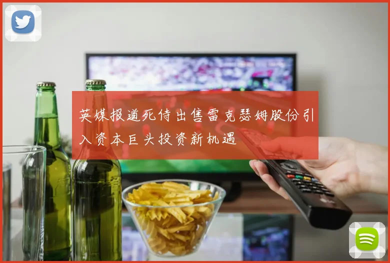 英媒报道死侍出售雷克瑟姆股份引入资本巨头投资新机遇