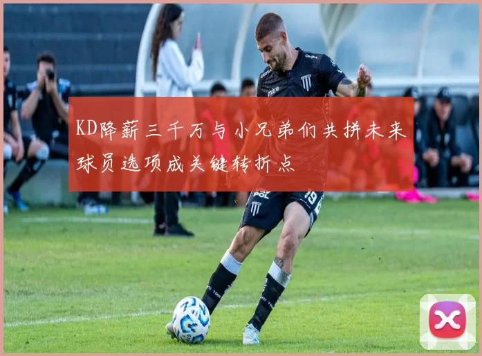KD降薪三千万与小兄弟们共拼未来球员选项成关键转折点