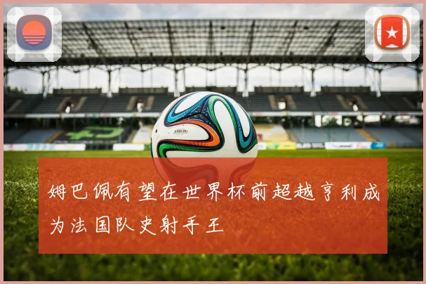 姆巴佩有望在世界杯前超越亨利成为法国队史射手王