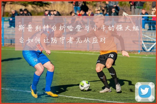 斯普利特分析哈登与小卡的强大组合如何让防守者无从应对