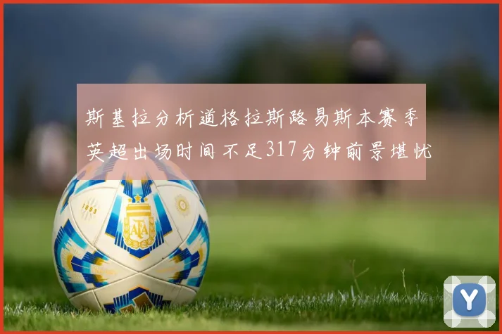 斯基拉分析道格拉斯路易斯本赛季英超出场时间不足317分钟前景堪忧