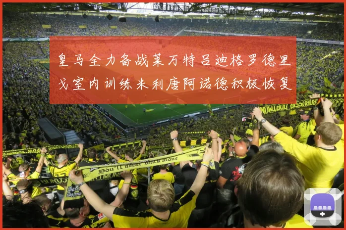 皇马全力备战莱万特吕迪格罗德里戈室内训练米利唐阿诺德积极恢复状态
