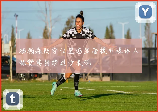 杨瀚森防守位置感显著提升媒体人称赞其持续进步表现