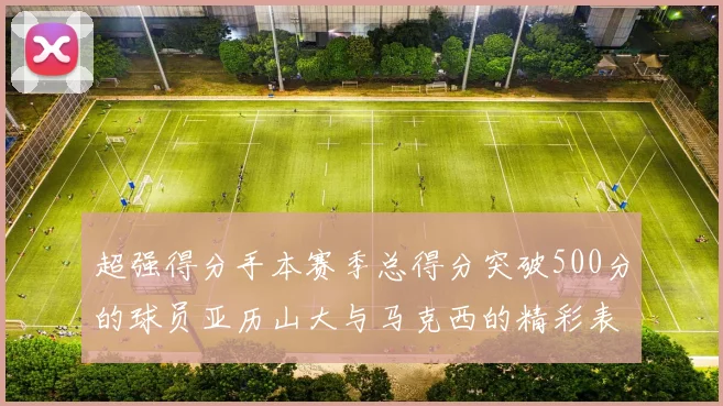 超强得分手本赛季总得分突破500分的球员亚历山大与马克西的精彩表现分析