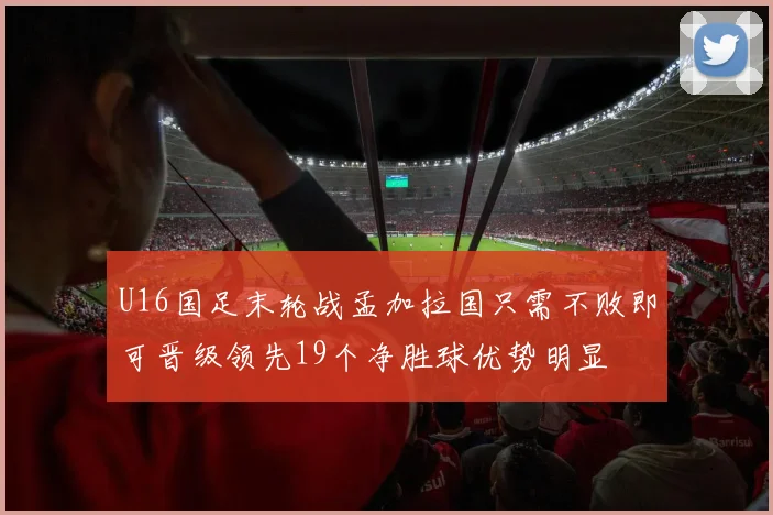 U16国足末轮战孟加拉国只需不败即可晋级领先19个净胜球优势明显