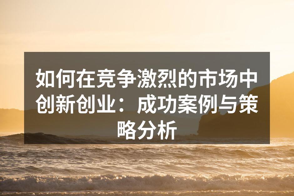 如何在竞争激烈的市场中创新创业：成功案例与策略分析